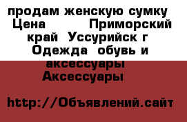 продам женскую сумку › Цена ­ 400 - Приморский край, Уссурийск г. Одежда, обувь и аксессуары » Аксессуары   